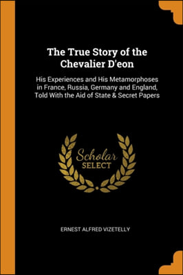 The True Story of the Chevalier D&#39;eon: His Experiences and His Metamorphoses in France, Russia, Germany and England, Told With the Aid of State &amp; Secr