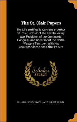 The St. Clair Papers: The Life and Public Services of Arthur St. Clair, Soldier of the Revolutionary War, President of the Continental Congress and Go