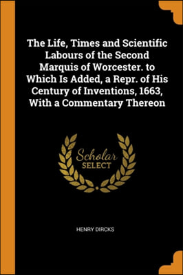 The Life, Times and Scientific Labours of the Second Marquis of Worcester. to Which Is Added, a Repr. of His Century of Inventions, 1663, With a Comme