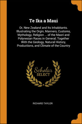 Te Ika a Maui: Or, New Zealand and Its Inhabitants. Illustrating the Orgin, Manners, Customs, Mythology, Religion ... of the Maori and Polynesian Race