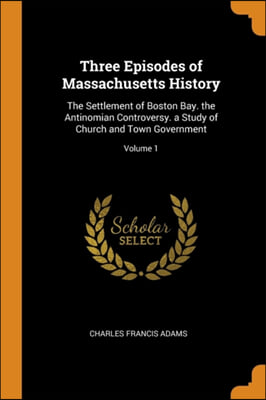 Three Episodes of Massachusetts History: The Settlement of Boston Bay. the Antinomian Controversy. a Study of Church and Town Government; Volume 1