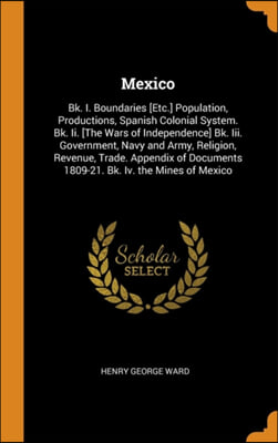 Mexico: Bk. I. Boundaries [Etc.] Population, Productions, Spanish Colonial System. Bk. Ii. [The Wars of Independence] Bk. Iii.