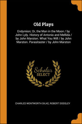 Old Plays: Endymion; Or, the Man in the Moon / by John Lyly. History of Antonio and Mellida / by John Marston. What You Will / by John Marston. Parasi