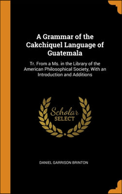 A Grammar of the Cakchiquel Language of Guatemala: Tr. From a Ms. in the Library of the American Philosophical Society, With an Introduction and Addit