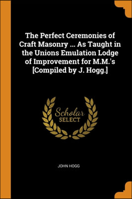 The Perfect Ceremonies of Craft Masonry ... As Taught in the Unions Emulation Lodge of Improvement for M.M.&#39;s [Compiled by J. Hogg.]