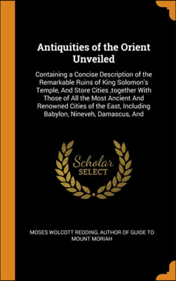 Antiquities of the Orient Unveiled: Containing a Concise Description of the Remarkable Ruins of King Solomon&#39;s Temple, And Store Cities ,together With