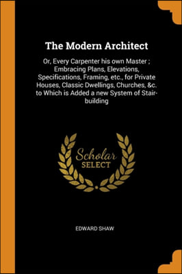 The Modern Architect: Or, Every Carpenter his own Master ; Embracing Plans, Elevations, Specifications, Framing, etc., for Private Houses, Classic Dwe