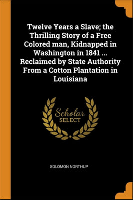 Twelve Years a Slave; the Thrilling Story of a Free Colored man, Kidnapped in Washington in 1841 ... Reclaimed by State Authority From a Cotton Planta