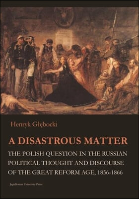 A Disastrous Matter: The Polish Question in the Russian Political Thought and Discourse of the Great Reform Age, 1856-1866