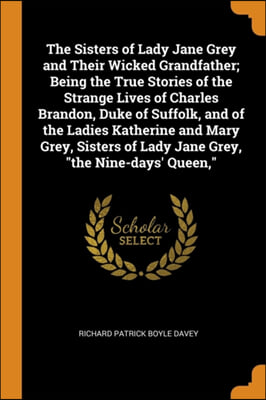 The Sisters of Lady Jane Grey and Their Wicked Grandfather; Being the True Stories of the Strange Lives of Charles Brandon, Duke of Suffolk, and of th