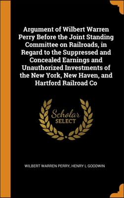 Argument of Wilbert Warren Perry Before the Joint Standing Committee on Railroads, in Regard to the Suppressed and Concealed Earnings and Unauthorized