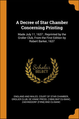 A Decree of Star Chamber Concerning Printing: Made July 11, 1637; Reprinted by the Grolier Club, From the First Edition by Robert Barker, 1637