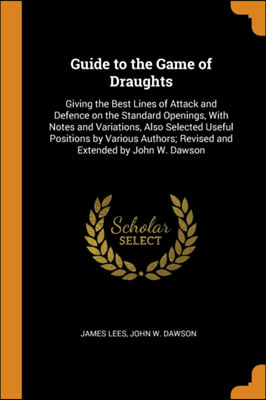 Guide to the Game of Draughts: Giving the Best Lines of Attack and Defence on the Standard Openings, With Notes and Variations, Also Selected Useful P