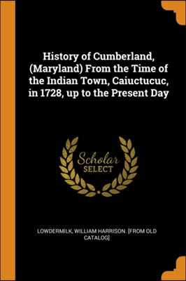 History of Cumberland, (Maryland) From the Time of the Indian Town, Caiuctucuc, in 1728, up to the Present Day