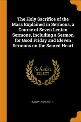 The Holy Sacrifice of the Mass Explained in Sermons, a Course of Seven Lenten Sermons, Including a Sermon for Good Friday and Eleven Sermons on the Sa