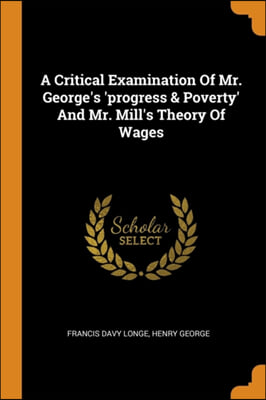 A Critical Examination of Mr. George's 'progress & Poverty' and Mr. Mill's Theory of Wages
