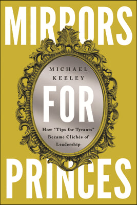 Mirrors for Princes: How &quot;Tips for Tyrants&quot; Became Clich&#233;s of Leadership