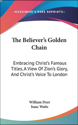 The Believer's Golden Chain: Embracing Christ's Famous Titles, A View Of Zion's Glory, And Christ's Voice To London