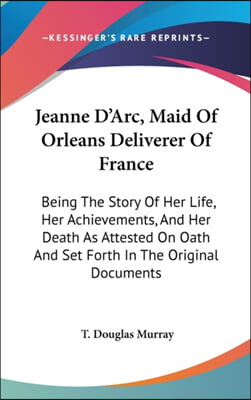 Jeanne D'Arc, Maid of Orleans Deliverer of France: Being the Story of Her Life, Her Achievements, and Her Death as Attested on Oath and Set Forth in t