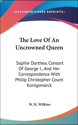 The Love of an Uncrowned Queen: Sophie Dorthea, Consort of George I., and Her Correspondence with Philip Christopher Count Konigsmarck