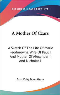 A Mother Of Czars: A Sketch Of The Life Of Marie Feodorowna, Wife Of Paul I And Mother Of Alexander I And Nicholas I