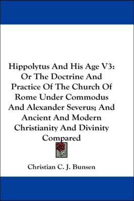 Hippolytus And His Age V3: Or The Doctrine And Practice Of The Church Of Rome Under Commodus And Alexander Severus; And Ancient And Modern Christianit