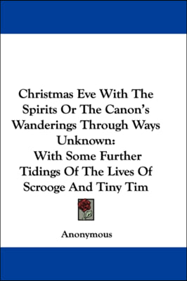 Christmas Eve With The Spirits Or The Canon&#39;s Wanderings Through Ways Unknown: With Some Further Tidings Of The Lives Of Scrooge And Tiny Tim