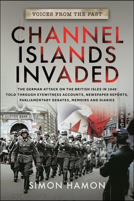 Voices from the Past: Channel Islands Invaded: The German Attack on the British Isles in 1940 Told Through Eyewitness Accounts, Newspaper Reports, Par