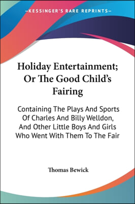 Holiday Entertainment; Or the Good Child&#39;s Fairing: Containing the Plays and Sports of Charles and Billy Welldon, and Other Little Boys and Girls Who