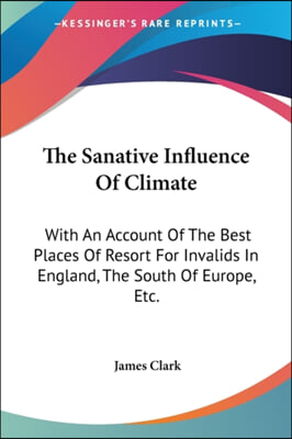The Sanative Influence of Climate: With an Account of the Best Places of Resort for Invalids in England, the South of Europe, Etc.