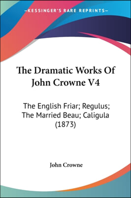 The Dramatic Works of John Crowne V4: The English Friar; Regulus; The Married Beau; Caligula (1873)