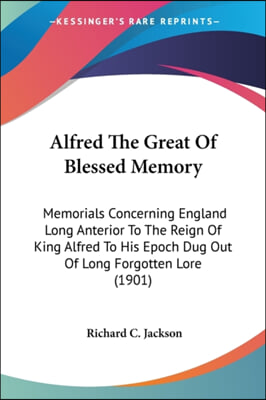 Alfred the Great of Blessed Memory: Memorials Concerning England Long Anterior to the Reign of King Alfred to His Epoch Dug Out of Long Forgotten Lore