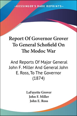 Report of Governor Grover to General Schofield on the Modoc War: And Reports of Major General John F. Miller and General John E. Ross, to the Governor