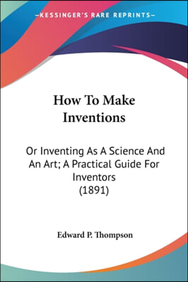 How to Make Inventions: Or Inventing as a Science and an Art; A Practical Guide for Inventors (1891)