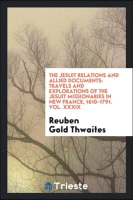 The Jesuit Relations and Allied Documents: Travels and Explorations of the Jesuit Missionaries in New France, 1610-1791. Vol. XXXIX