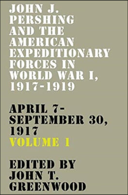 John J. Pershing and the American Expeditionary Forces in World War I, 1917-1919: April 7-September 30, 1917 Volume 1