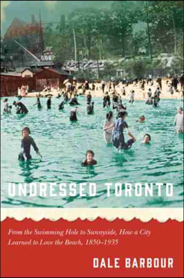 Undressed Toronto: From the Swimming Hole to Sunnyside, How a City Learned to Love the Beach, 1850-1935