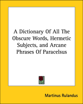 A Dictionary Of All The Obscure Words, Hermetic Subjects, and Arcane Phrases Of Paracelsus