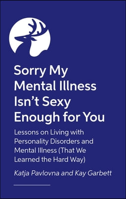 Sorry My Mental Illness Isn't Sexy Enough for You: Lessons on Living with Personality Disorders and Mental Illness (That We Learned the Hard Way)
