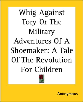 Whig Against Tory Or The Military Adventures Of A Shoemaker: A Tale Of The Revolution For Children