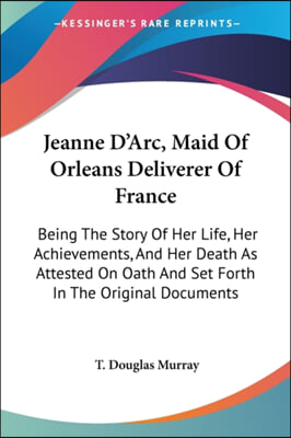 Jeanne D&#39;Arc, Maid Of Orleans Deliverer Of France: Being The Story Of Her Life, Her Achievements, And Her Death As Attested On Oath And Set Forth In T