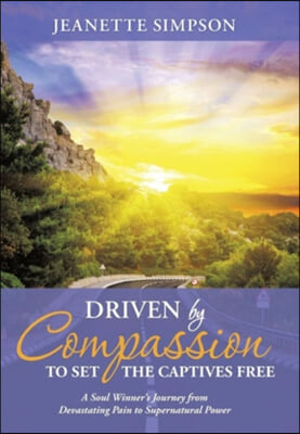 Driven by Compassion to Set the Captives Free: A Soul Winner&#39;s Journey from Devastating Pain to Supernatural Power