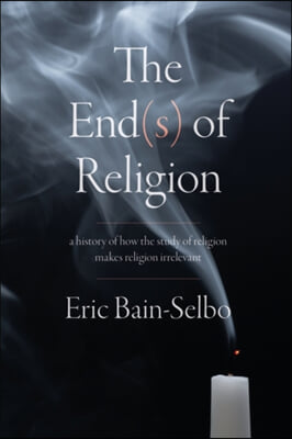 The End(s) of Religion: A History of How the Study of Religion Makes Religion Irrelevant