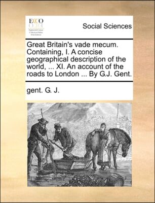 Great Britain&#39;s vade mecum. Containing, I. A concise geographical description of the world, ... XI. An account of the roads to London ... By G.J. Gent