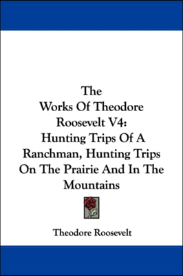 The Works Of Theodore Roosevelt V4: Hunting Trips Of A Ranchman, Hunting Trips On The Prairie And In The Mountains