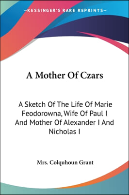 A Mother Of Czars: A Sketch Of The Life Of Marie Feodorowna, Wife Of Paul I And Mother Of Alexander I And Nicholas I