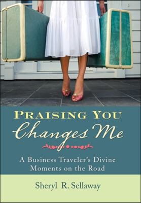 Praising You Changes Me: A Business Traveler&#39;s Divine Moments on the Road