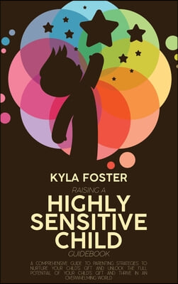 Raising A Highly Sensitive Child Guidebook: A Comprehensive Guide To Parenting Strategies To Nurture Your Child&#39;s Gift And Unlock The Full Potential O