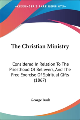 The Christian Ministry: Considered In Relation To The Priesthood Of Believers, And The Free Exercise Of Spiritual Gifts (1867)