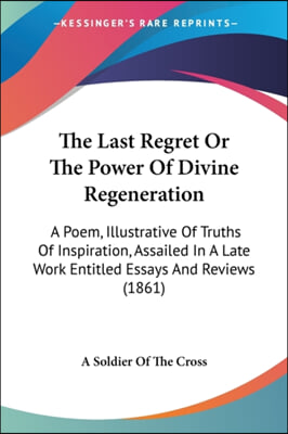 The Last Regret Or The Power Of Divine Regeneration: A Poem, Illustrative Of Truths Of Inspiration, Assailed In A Late Work Entitled Essays And Review